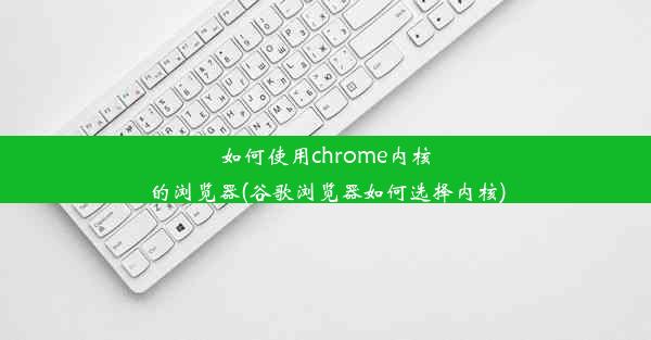 如何使用chrome内核的浏览器(谷歌浏览器如何选择内核)