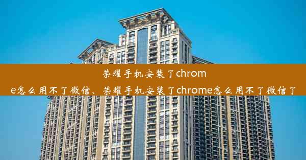 荣耀手机安装了chrome怎么用不了微信、荣耀手机安装了chrome怎么用不了微信了