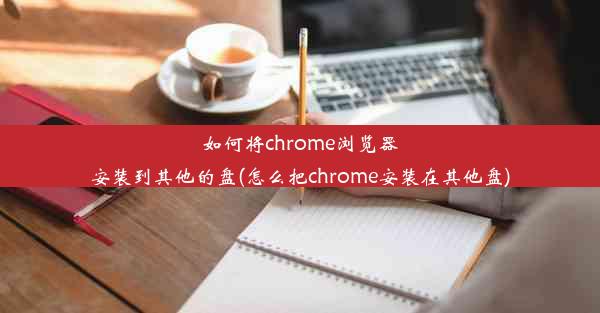 如何将chrome浏览器安装到其他的盘(怎么把chrome安装在其他盘)