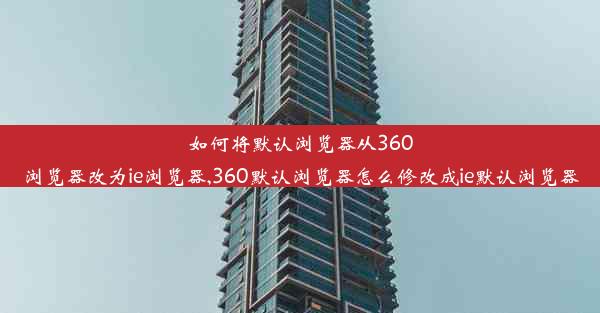 如何将默认浏览器从360浏览器改为ie浏览器,360默认浏览器怎么修改成ie默认浏览器