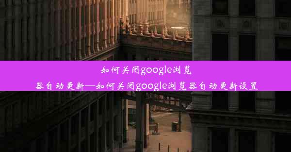 如何关闭google浏览器自动更新—如何关闭google浏览器自动更新设置