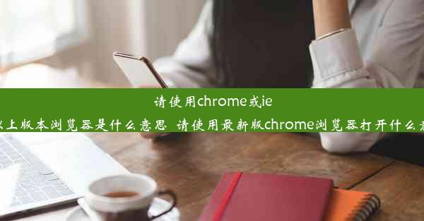 请使用chrome或ie11以上版本浏览器是什么意思_请使用最新版chrome浏览器打开什么意思