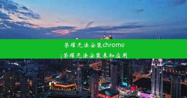 荣耀无法安装chrome;荣耀无法安装未知应用