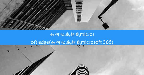 如何彻底卸载microsoft edge(如何彻底卸载microsoft 365)