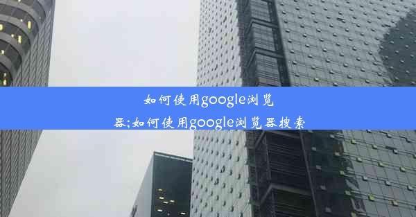 如何使用google浏览器;如何使用google浏览器搜索