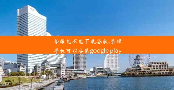 荣耀能不能下载谷歌,荣耀手机可以安装google play