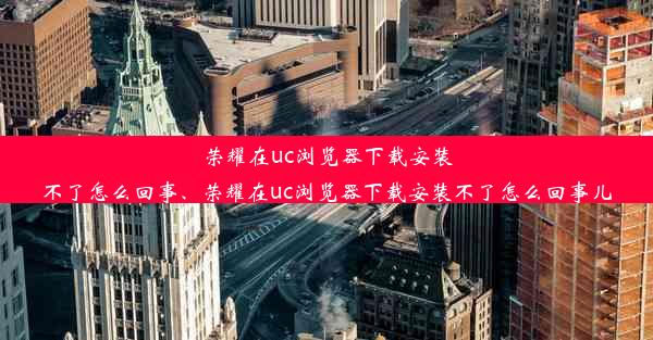 荣耀在uc浏览器下载安装不了怎么回事、荣耀在uc浏览器下载安装不了怎么回事儿