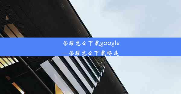 荣耀怎么下载google—荣耀怎么下载畅连