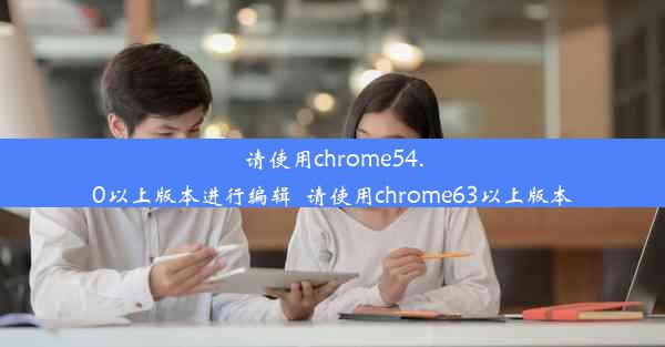 请使用chrome54.0以上版本进行编辑_请使用chrome63以上版本