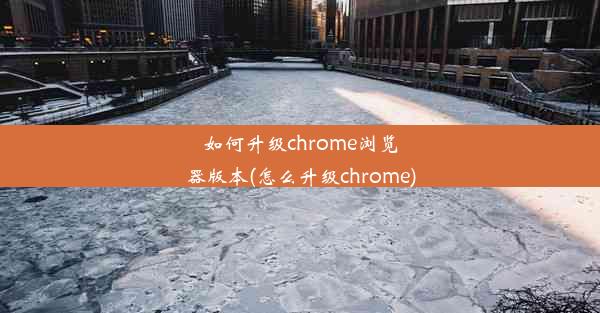 如何升级chrome浏览器版本(怎么升级chrome)