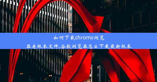 如何下载chrome浏览器老版本文件,谷歌浏览器怎么下载最新版本