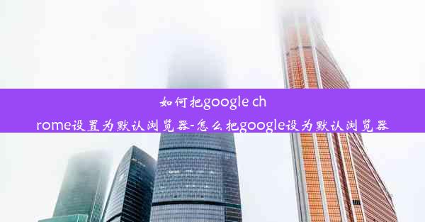 如何把google chrome设置为默认浏览器-怎么把google设为默认浏览器