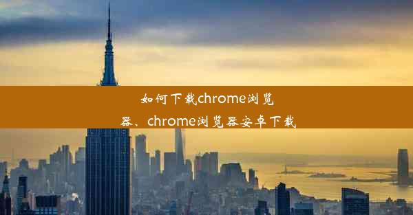 如何下载chrome浏览器、chrome浏览器安卓下载