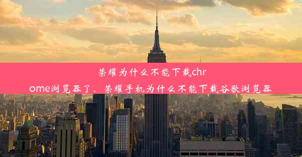 荣耀为什么不能下载chrome浏览器了、荣耀手机为什么不能下载谷歌浏览器