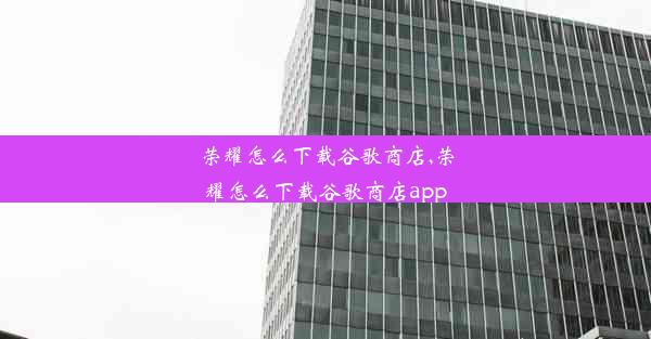 荣耀怎么下载谷歌商店,荣耀怎么下载谷歌商店app