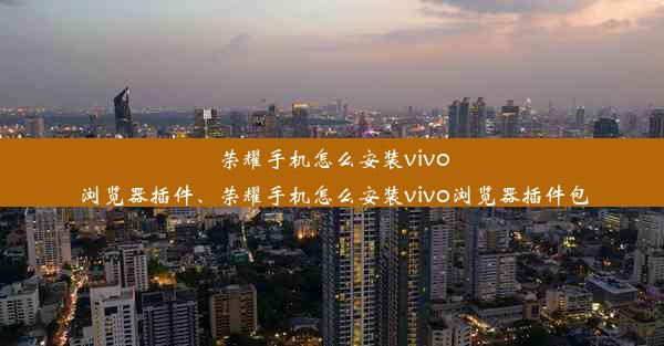 荣耀手机怎么安装vivo浏览器插件、荣耀手机怎么安装vivo浏览器插件包