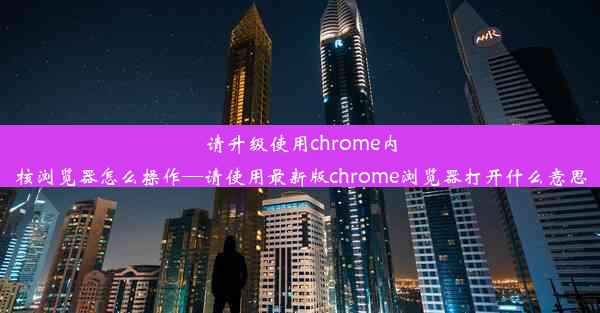 请升级使用chrome内核浏览器怎么操作—请使用最新版chrome浏览器打开什么意思