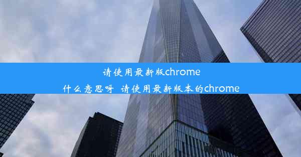 请使用最新版chrome什么意思呀_请使用最新版本的chrome