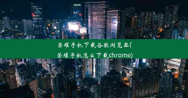 荣耀手机下载谷歌浏览器(荣耀手机怎么下载chrome)