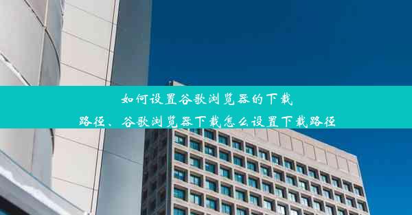 如何设置谷歌浏览器的下载路径、谷歌浏览器下载怎么设置下载路径