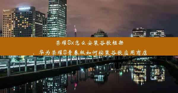 荣耀8x怎么安装谷歌框架、华为荣耀8青春版如何按装谷歌应用商店