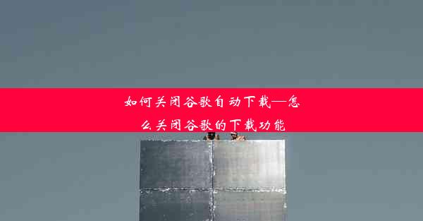 如何关闭谷歌自动下载—怎么关闭谷歌的下载功能