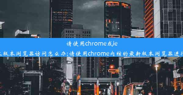 请使用chrome或ie11以上版本浏览器访问怎么办;请使用chrome内核的最新版本浏览器进行考试