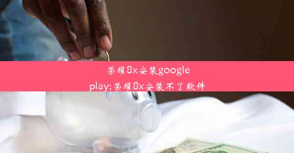 荣耀8x安装googleplay;荣耀8x安装不了软件