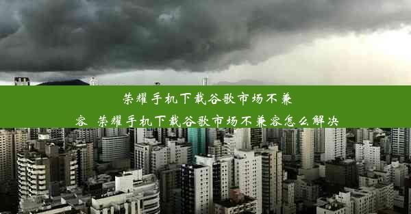 荣耀手机下载谷歌市场不兼容_荣耀手机下载谷歌市场不兼容怎么解决