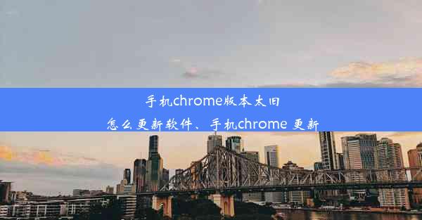 手机chrome版本太旧怎么更新软件、手机chrome 更新