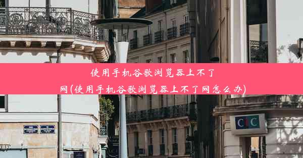 使用手机谷歌浏览器上不了网(使用手机谷歌浏览器上不了网怎么办)