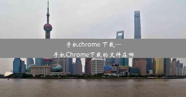 手机chrome 下载—手机Chrome下载的文件在哪