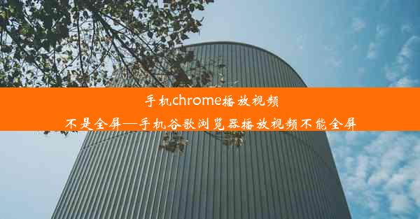 手机chrome播放视频不是全屏—手机谷歌浏览器播放视频不能全屏