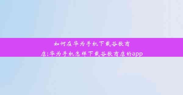 如何在华为手机下载谷歌商店;华为手机怎样下载谷歌商店的app