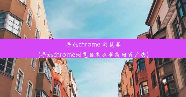 手机chrome 浏览器(手机chrome浏览器怎么屏蔽网页广告)