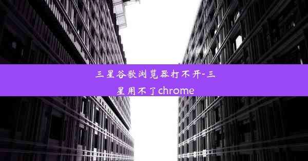 三星谷歌浏览器打不开-三星用不了chrome