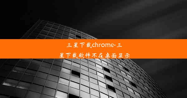 三星下载chrome-三星下载软件不在桌面显示