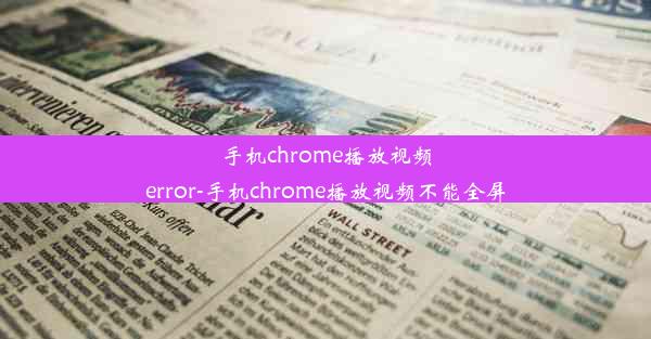 手机chrome播放视频error-手机chrome播放视频不能全屏