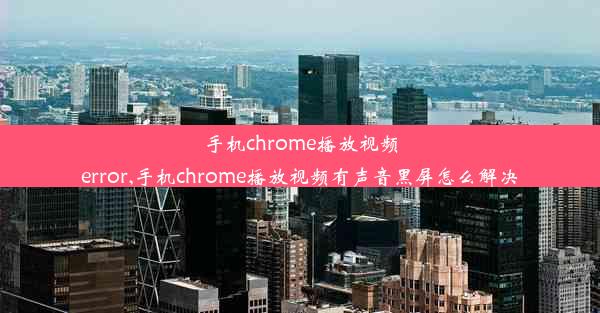 手机chrome播放视频error,手机chrome播放视频有声音黑屏怎么解决