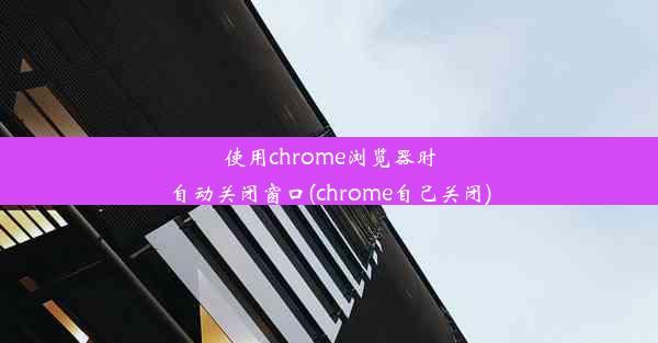 使用chrome浏览器时自动关闭窗口(chrome自己关闭)