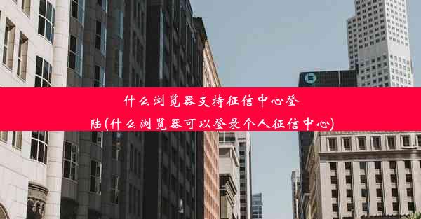 什么浏览器支持征信中心登陆(什么浏览器可以登录个人征信中心)