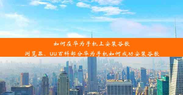 如何在华为手机上安装谷歌浏览器、uu百科部分华为手机如何成功安装谷歌