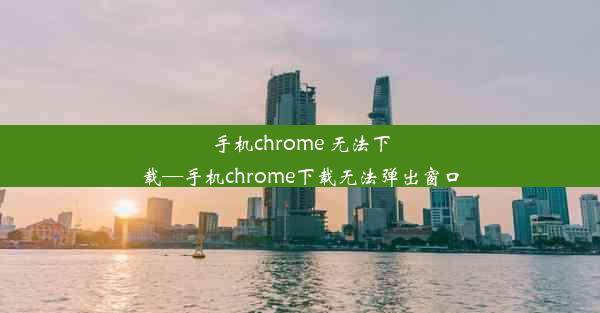 手机chrome 无法下载—手机chrome下载无法弹出窗口