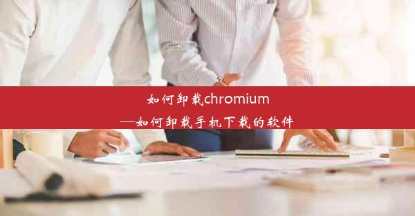 如何卸载chromium—如何卸载手机下载的软件