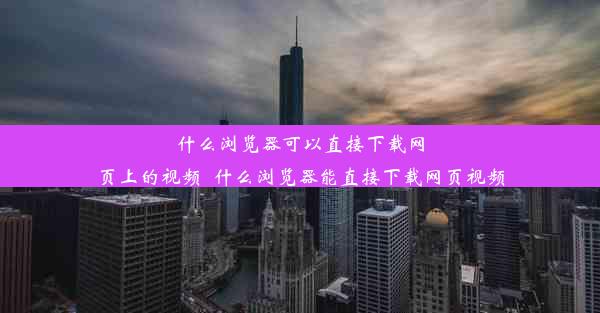 什么浏览器可以直接下载网页上的视频_什么浏览器能直接下载网页视频