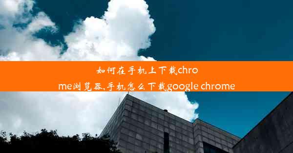 如何在手机上下载chrome浏览器,手机怎么下载google chrome