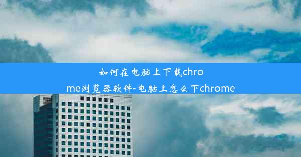 如何在电脑上下载chrome浏览器软件-电脑上怎么下chrome