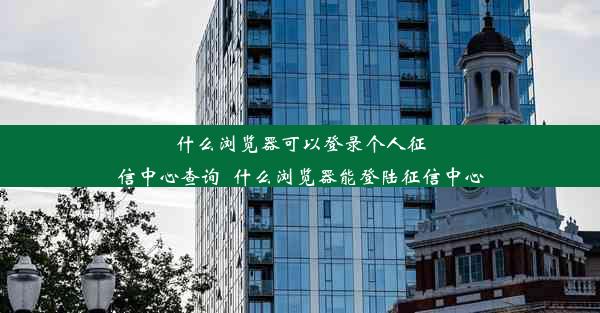 什么浏览器可以登录个人征信中心查询_什么浏览器能登陆征信中心