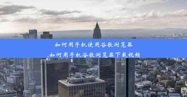 如何用手机使用谷歌浏览器,如何用手机谷歌浏览器下载视频