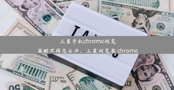 三星手机chrome浏览器删不掉怎么办、三星浏览器 chrome